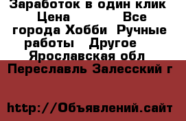 Заработок в один клик › Цена ­ 1 000 - Все города Хобби. Ручные работы » Другое   . Ярославская обл.,Переславль-Залесский г.